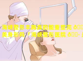 海峡整形丰胸真的能重塑完 🌷 美身形吗「海峡整形医院 🌷 是全国连锁的吗」